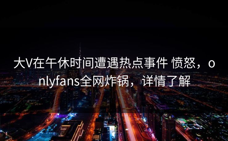大V在午休时间遭遇热点事件 愤怒，onlyfans全网炸锅，详情了解