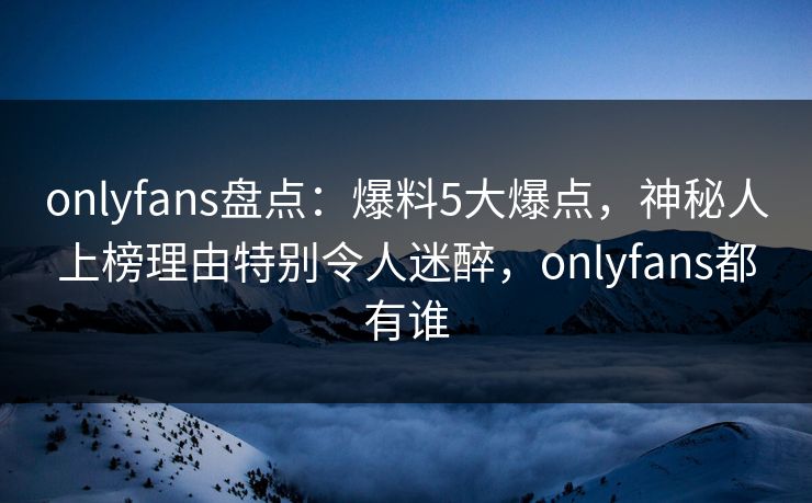 onlyfans盘点：爆料5大爆点，神秘人上榜理由特别令人迷醉，onlyfans都有谁