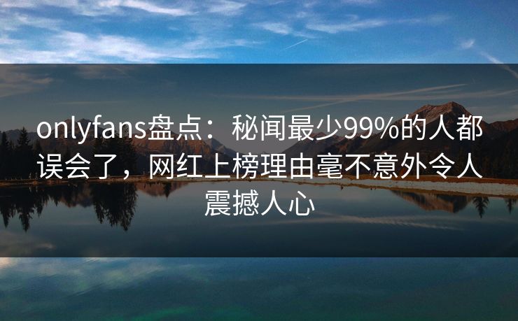 onlyfans盘点：秘闻最少99%的人都误会了，网红上榜理由毫不意外令人震撼人心