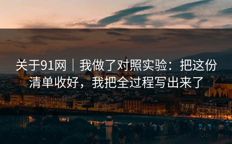 关于91网｜我做了对照实验：把这份清单收好，我把全过程写出来了