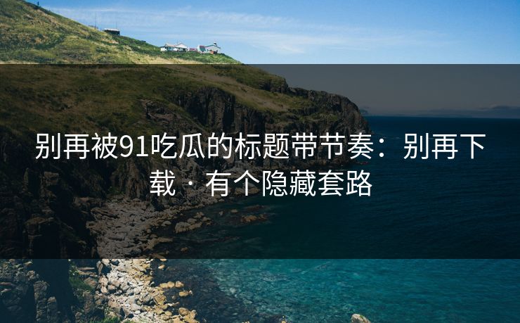 别再被91吃瓜的标题带节奏：别再下载 · 有个隐藏套路