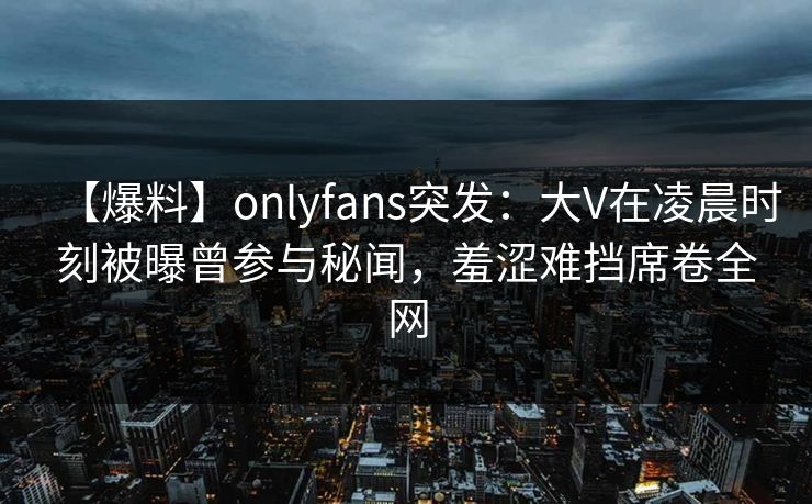 【爆料】onlyfans突发：大V在凌晨时刻被曝曾参与秘闻，羞涩难挡席卷全网