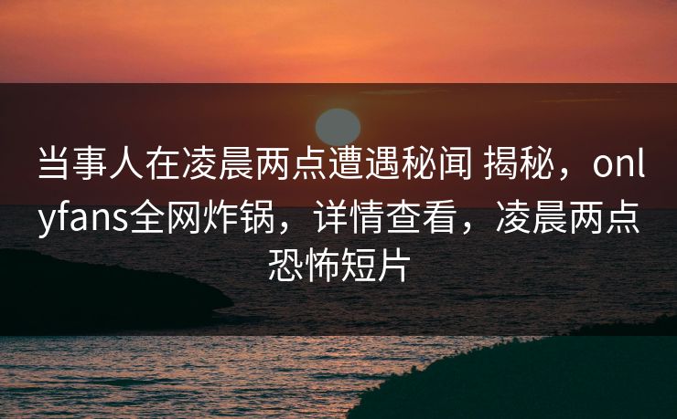 当事人在凌晨两点遭遇秘闻 揭秘，onlyfans全网炸锅，详情查看，凌晨两点恐怖短片