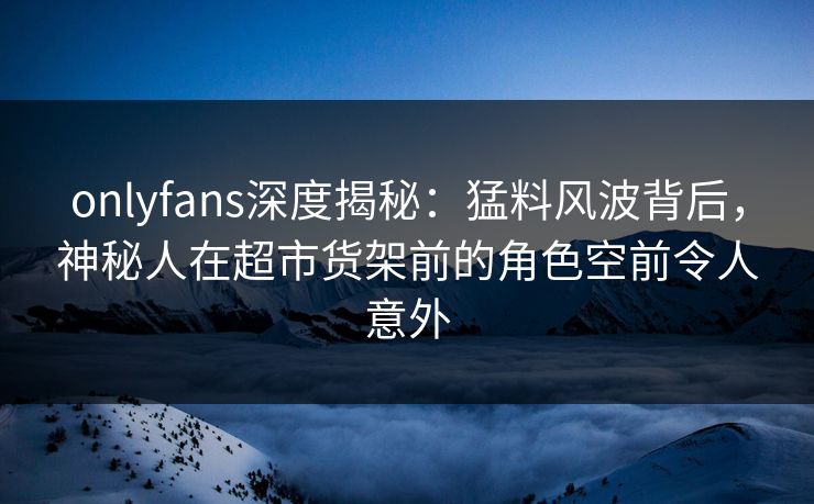 onlyfans深度揭秘：猛料风波背后，神秘人在超市货架前的角色空前令人意外