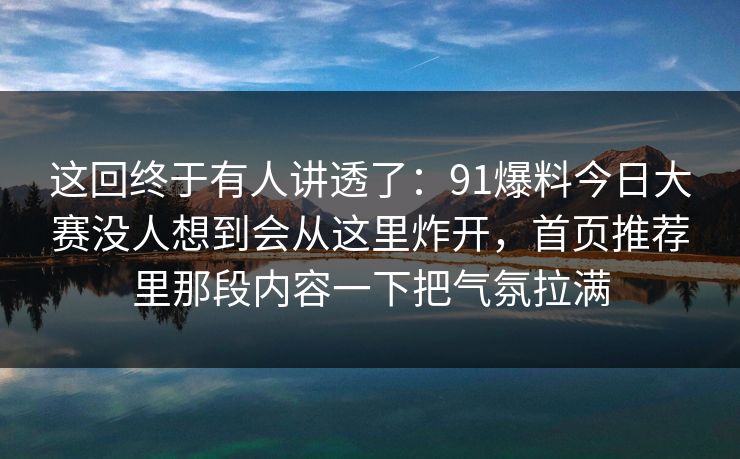 这回终于有人讲透了：91爆料今日大赛没人想到会从这里炸开，首页推荐里那段内容一下把气氛拉满