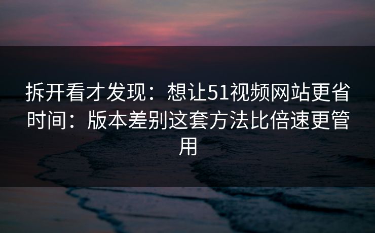 拆开看才发现：想让51视频网站更省时间：版本差别这套方法比倍速更管用