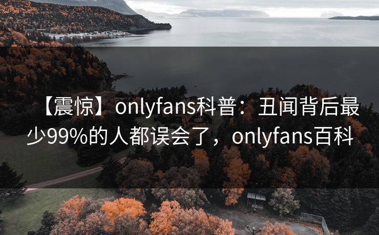 【震惊】onlyfans科普:丑闻背后最少99%的人都误会了,onlyfans百科 【震惊】onlyfans科普:丑闻背后最少99%的人都误会了,onlyfans百科