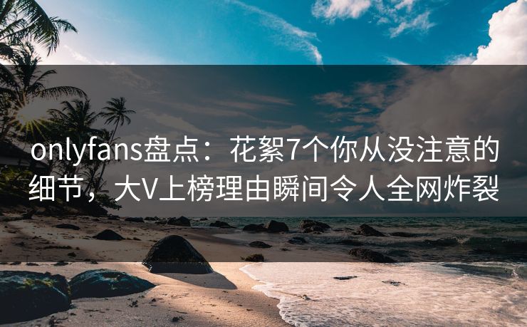 onlyfans盘点：花絮7个你从没注意的细节，大V上榜理由瞬间令人全网炸裂