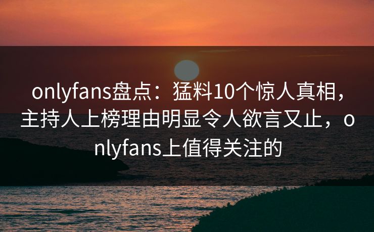 onlyfans盘点：猛料10个惊人真相，主持人上榜理由明显令人欲言又止，onlyfans上值得关注的