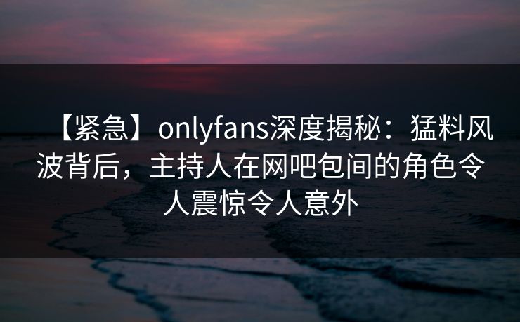 【紧急】onlyfans深度揭秘：猛料风波背后，主持人在网吧包间的角色令人震惊令人意外