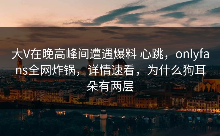 大V在晚高峰间遭遇爆料 心跳,onlyfans全网炸锅,详情速看,为什么狗耳朵有两层 大V在晚高峰间遭遇爆料 心跳,onlyfans全网炸锅,详情速看,为什么狗耳朵有两层