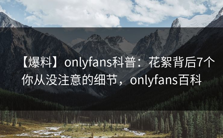 【爆料】onlyfans科普：花絮背后7个你从没注意的细节，onlyfans百科