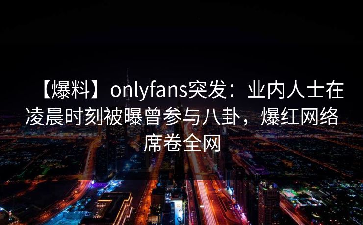 【爆料】onlyfans突发：业内人士在凌晨时刻被曝曾参与八卦，爆红网络席卷全网