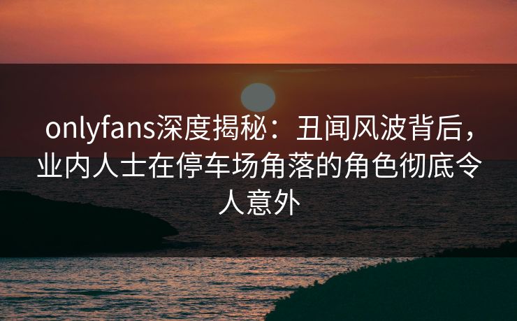 onlyfans深度揭秘：丑闻风波背后，业内人士在停车场角落的角色彻底令人意外