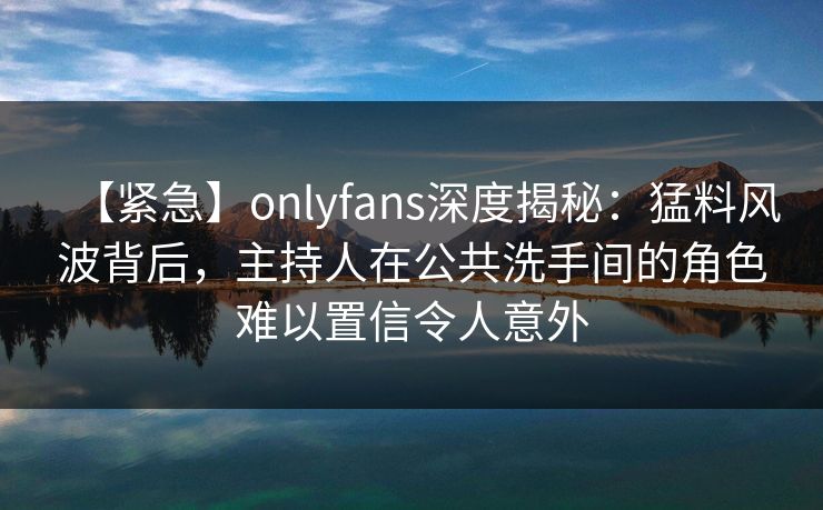 【紧急】onlyfans深度揭秘：猛料风波背后，主持人在公共洗手间的角色难以置信令人意外
