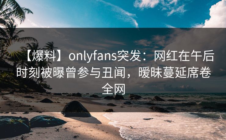 【爆料】onlyfans突发:网红在午后时刻被曝曾参与丑闻,暧昧蔓延席卷全网 【爆料】onlyfans突发:网红在午后时刻被曝曾参与丑闻,暧昧蔓延席卷全网