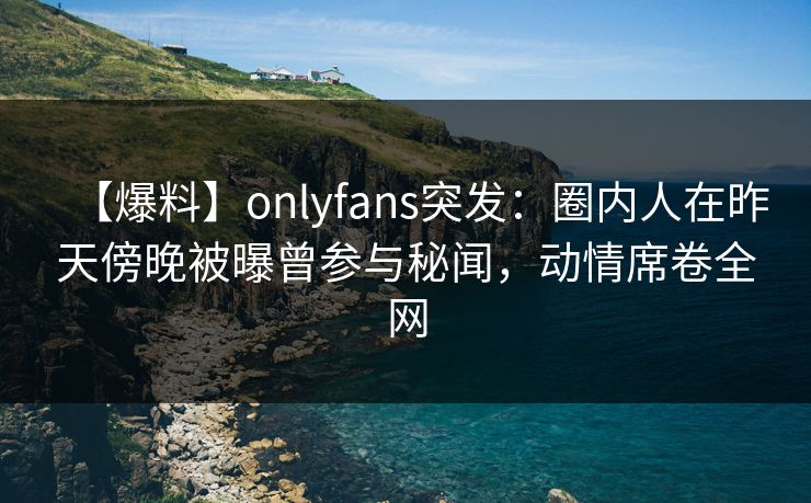【爆料】onlyfans突发：圈内人在昨天傍晚被曝曾参与秘闻，动情席卷全网