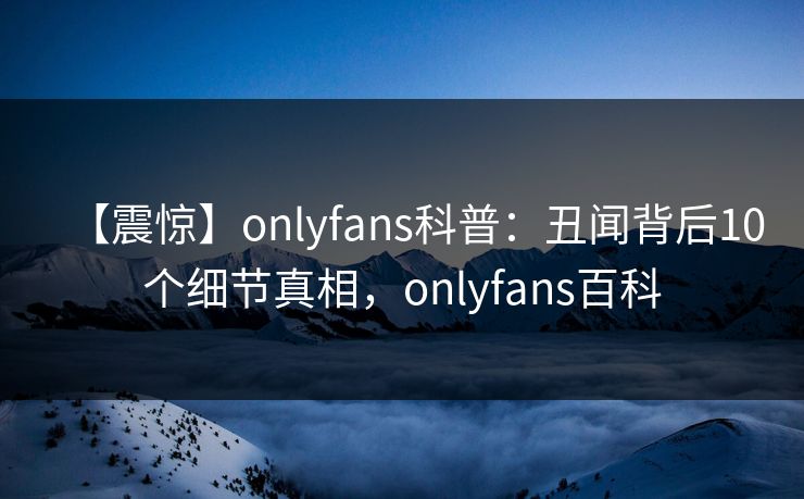 【震惊】onlyfans科普：丑闻背后10个细节真相，onlyfans百科