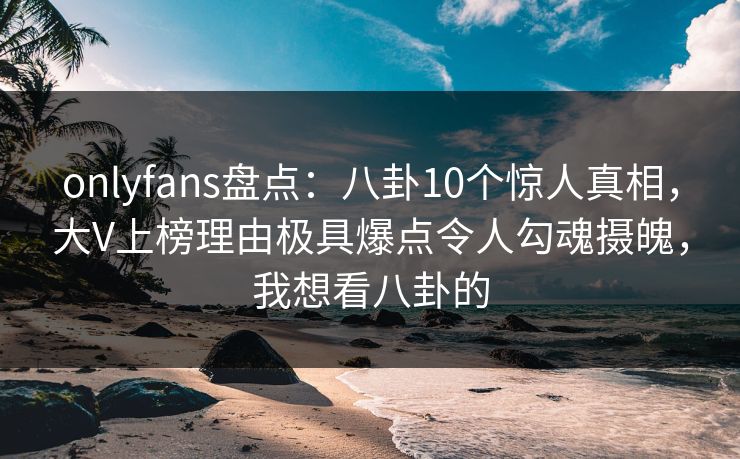 onlyfans盘点：八卦10个惊人真相，大V上榜理由极具爆点令人勾魂摄魄，我想看八卦的