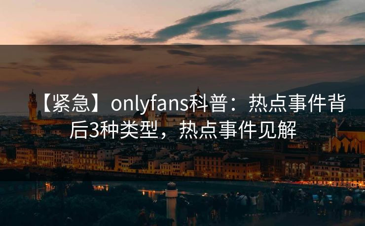 【紧急】onlyfans科普：热点事件背后3种类型，热点事件见解