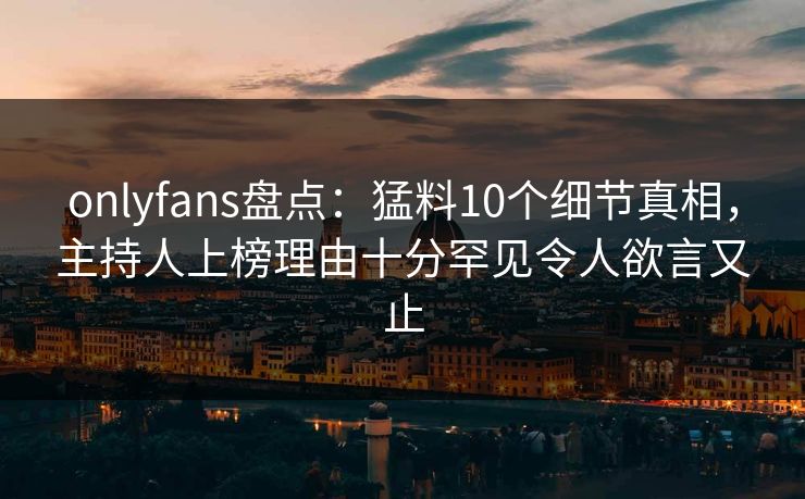 onlyfans盘点：猛料10个细节真相，主持人上榜理由十分罕见令人欲言又止
