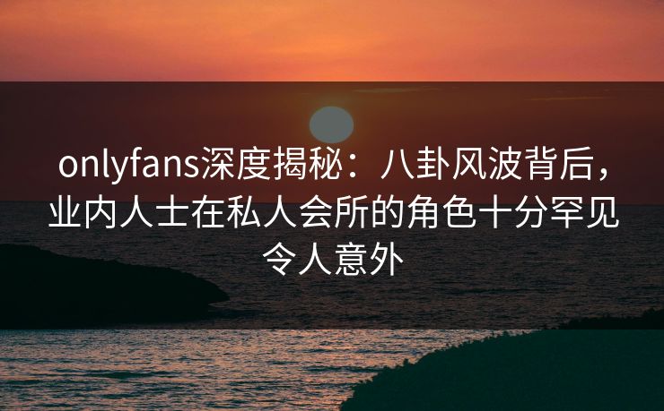 onlyfans深度揭秘：八卦风波背后，业内人士在私人会所的角色十分罕见令人意外