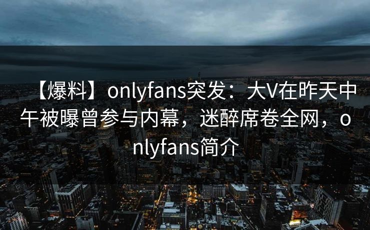 【爆料】onlyfans突发：大V在昨天中午被曝曾参与内幕，迷醉席卷全网，onlyfans简介