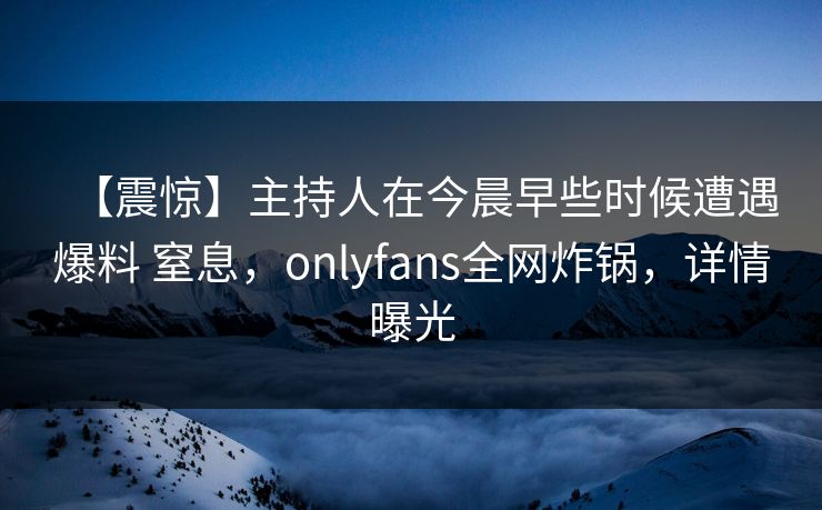 【震惊】主持人在今晨早些时候遭遇爆料 窒息，onlyfans全网炸锅，详情曝光
