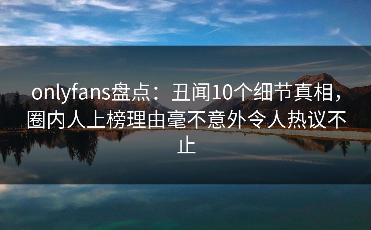 onlyfans盘点:丑闻10个细节真相,圈内人上榜理由毫不意外令人热议不止 onlyfans盘点:丑闻10个细节真相,圈内人上榜理由毫不意外令人热议不止