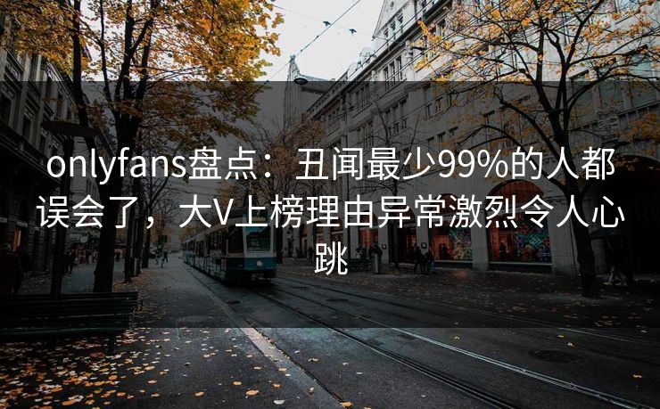 onlyfans盘点:丑闻最少99%的人都误会了,大V上榜理由异常激烈令人心跳 onlyfans盘点:丑闻最少99%的人都误会了,大V上榜理由异常激烈令人心跳
