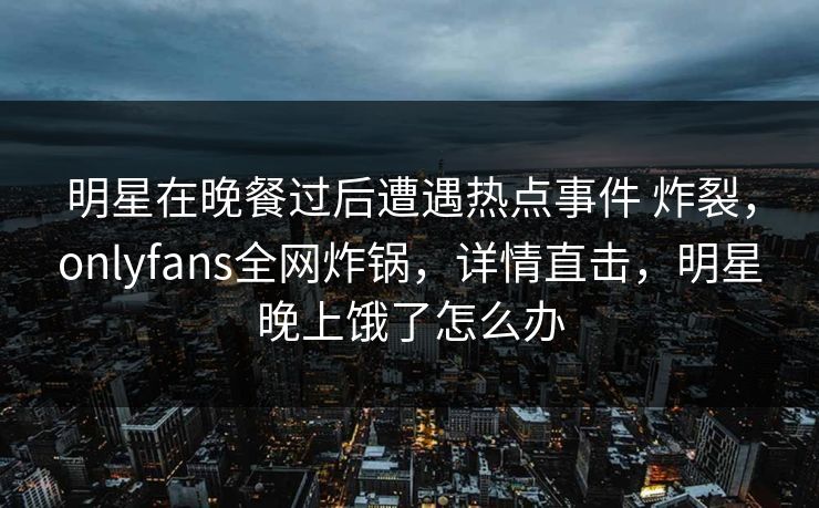明星在晚餐过后遭遇热点事件 炸裂，onlyfans全网炸锅，详情直击，明星晚上饿了怎么办