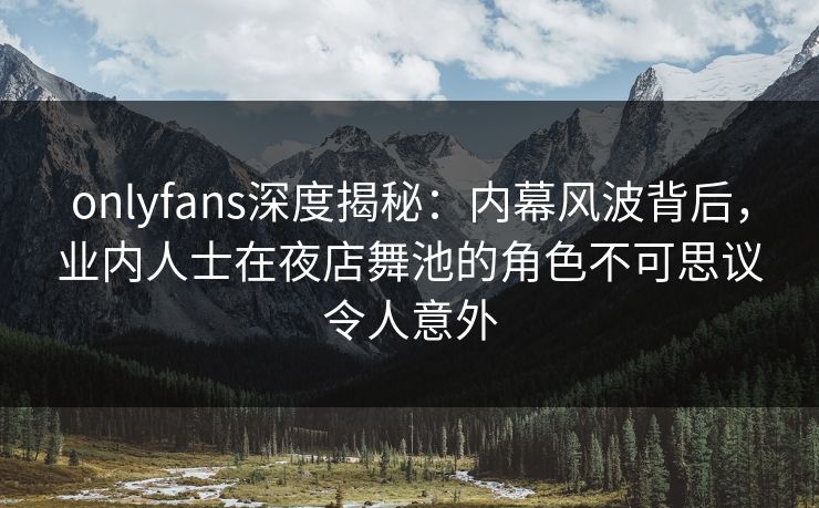 onlyfans深度揭秘：内幕风波背后，业内人士在夜店舞池的角色不可思议令人意外