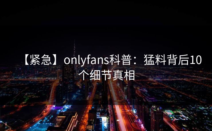 【紧急】onlyfans科普：猛料背后10个细节真相
