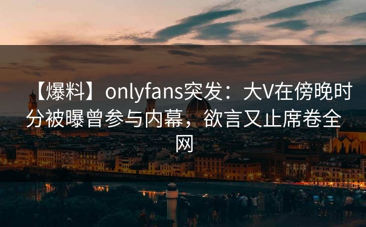 【爆料】onlyfans突发：大V在傍晚时分被曝曾参与内幕，欲言又止席卷全网