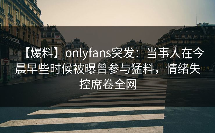 【爆料】onlyfans突发：当事人在今晨早些时候被曝曾参与猛料，情绪失控席卷全网