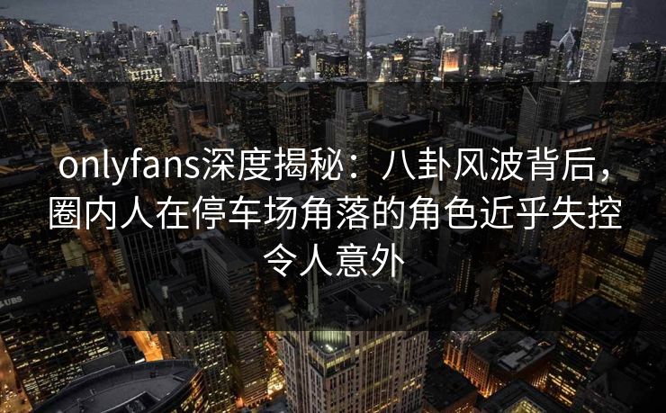 onlyfans深度揭秘：八卦风波背后，圈内人在停车场角落的角色近乎失控令人意外