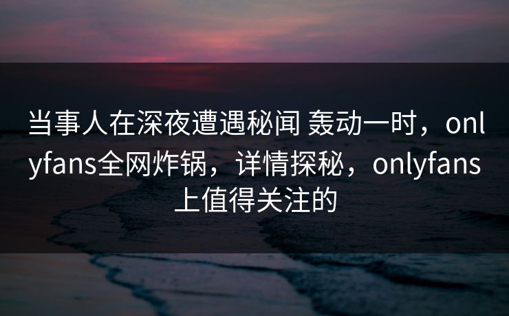 当事人在深夜遭遇秘闻 轰动一时，onlyfans全网炸锅，详情探秘，onlyfans上值得关注的