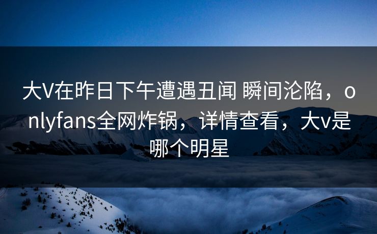 大V在昨日下午遭遇丑闻 瞬间沦陷，onlyfans全网炸锅，详情查看，大v是哪个明星
