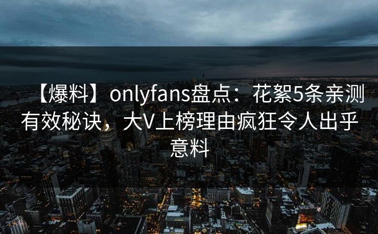 【爆料】onlyfans盘点:花絮5条亲测有效秘诀,大V上榜理由疯狂令人出乎意料 【爆料】onlyfans盘点:花絮5条亲测有效秘诀,大V上榜理由疯狂令人出乎意料