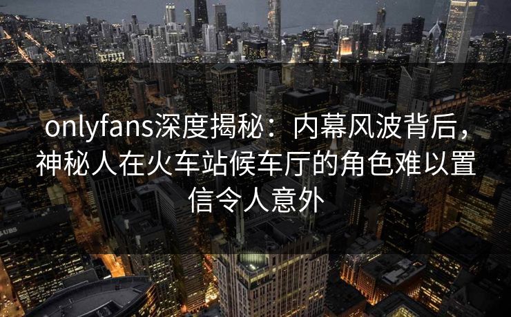 onlyfans深度揭秘：内幕风波背后，神秘人在火车站候车厅的角色难以置信令人意外