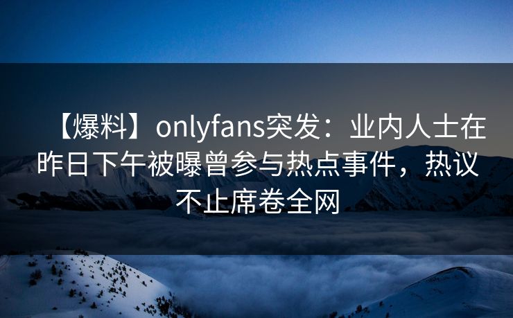 【爆料】onlyfans突发：业内人士在昨日下午被曝曾参与热点事件，热议不止席卷全网
