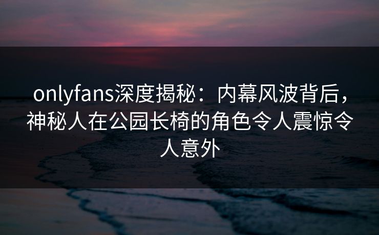 onlyfans深度揭秘:内幕风波背后,神秘人在公园长椅的角色令人震惊令人意外 onlyfans深度揭秘:内幕风波背后,神秘人在公园长椅的角色令人震惊令人意外