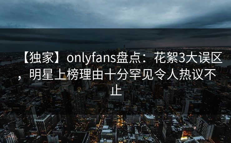 【独家】onlyfans盘点：花絮3大误区，明星上榜理由十分罕见令人热议不止