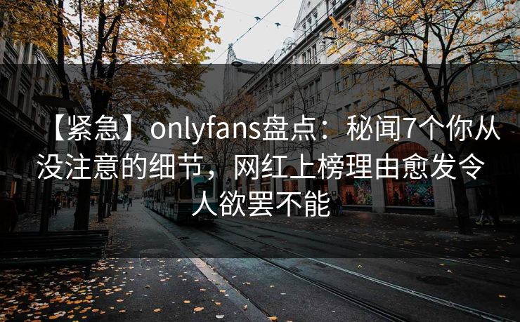 【紧急】onlyfans盘点:秘闻7个你从没注意的细节,网红上榜理由愈发令人欲罢不能 【紧急】onlyfans盘点:秘闻7个你从没注意的细节,网红上榜理由愈发令人欲罢不能