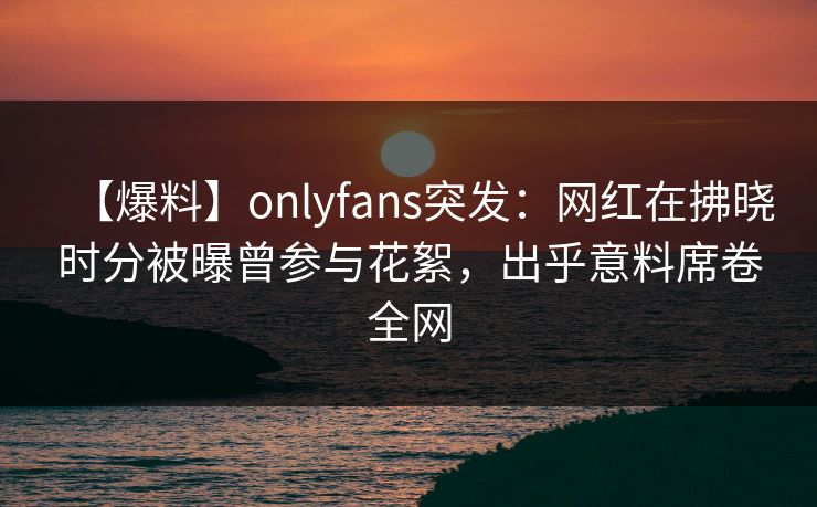 【爆料】onlyfans突发：网红在拂晓时分被曝曾参与花絮，出乎意料席卷全网