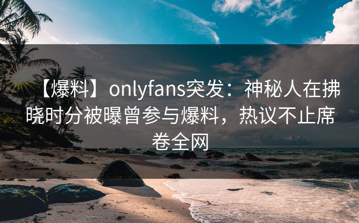 【爆料】onlyfans突发：神秘人在拂晓时分被曝曾参与爆料，热议不止席卷全网