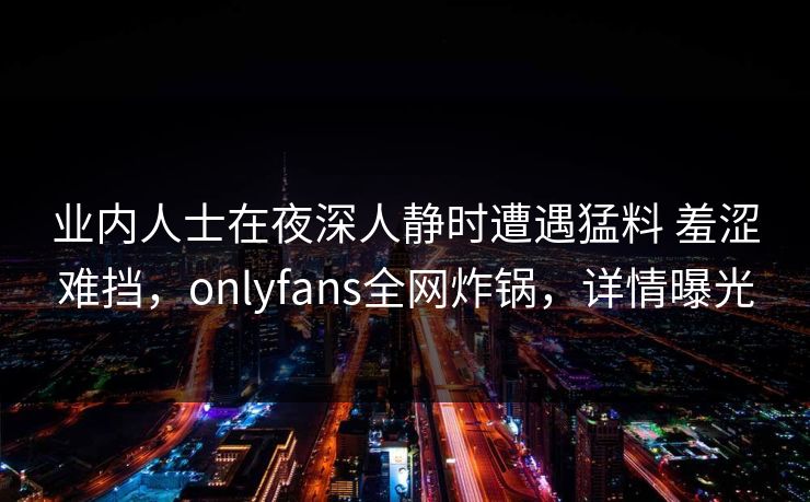 业内人士在夜深人静时遭遇猛料 羞涩难挡，onlyfans全网炸锅，详情曝光