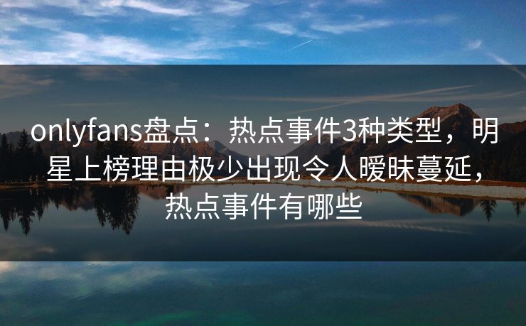 onlyfans盘点：热点事件3种类型，明星上榜理由极少出现令人暧昧蔓延，热点事件有哪些