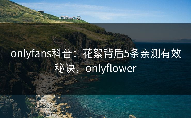 onlyfans科普：花絮背后5条亲测有效秘诀，onlyflower