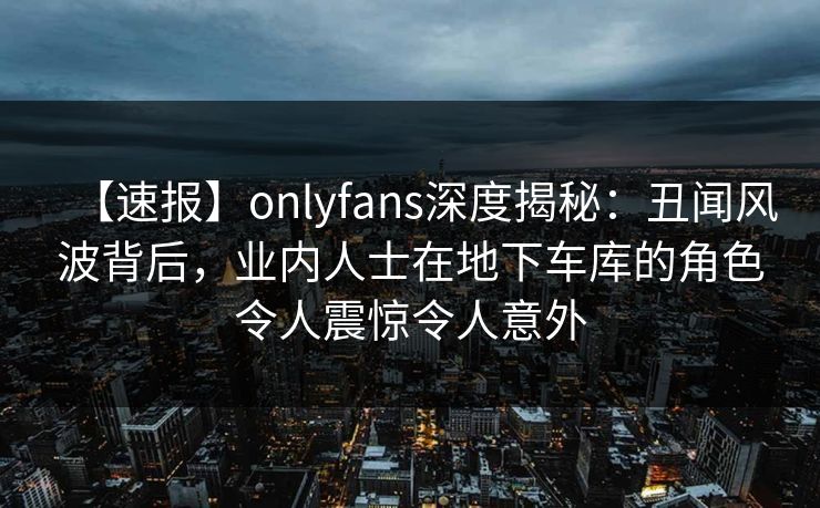 【速报】onlyfans深度揭秘：丑闻风波背后，业内人士在地下车库的角色令人震惊令人意外